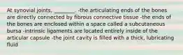 At synovial joints, ________. -the articulating ends of the bones are directly connected by fibrous connective tissue -the ends of the bones are enclosed within a space called a subcutaneous bursa -intrinsic ligaments are located entirely inside of the articular capsule -the joint cavity is filled with a thick, lubricating fluid