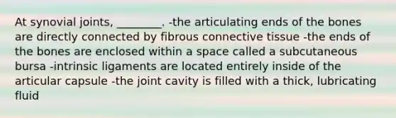 At synovial joints, ________. -the articulating ends of the bones are directly connected by fibrous connective tissue -the ends of the bones are enclosed within a space called a subcutaneous bursa -intrinsic ligaments are located entirely inside of the articular capsule -the joint cavity is filled with a thick, lubricating fluid