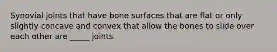 Synovial joints that have bone surfaces that are flat or only slightly concave and convex that allow the bones to slide over each other are _____ joints