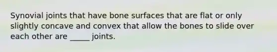 Synovial joints that have bone surfaces that are flat or only slightly concave and convex that allow the bones to slide over each other are _____ joints.
