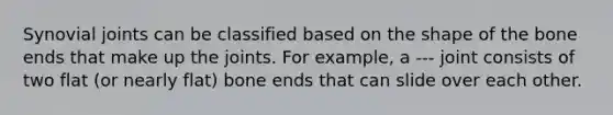 Synovial joints can be classified based on the shape of the bone ends that make up the joints. For example, a --- joint consists of two flat (or nearly flat) bone ends that can slide over each other.