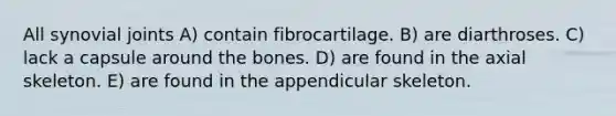 All synovial joints A) contain fibrocartilage. B) are diarthroses. C) lack a capsule around the bones. D) are found in the axial skeleton. E) are found in the appendicular skeleton.