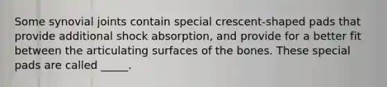 Some synovial joints contain special crescent-shaped pads that provide additional shock absorption, and provide for a better fit between the articulating surfaces of the bones. These special pads are called _____.