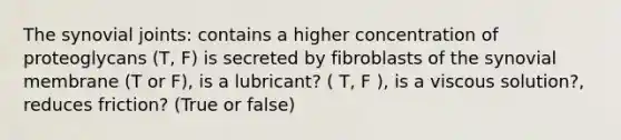 The synovial joints: contains a higher concentration of proteoglycans (T, F) is secreted by fibroblasts of the synovial membrane (T or F), is a lubricant? ( T, F ), is a viscous solution?, reduces friction? (True or false)