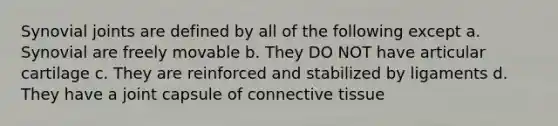 Synovial joints are defined by all of the following except a. Synovial are freely movable b. They DO NOT have articular cartilage c. They are reinforced and stabilized by ligaments d. They have a joint capsule of connective tissue