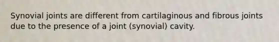 Synovial joints are different from cartilaginous and fibrous joints due to the presence of a joint (synovial) cavity.