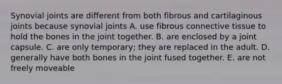 Synovial joints are different from both fibrous and cartilaginous joints because synovial joints A. use fibrous <a href='https://www.questionai.com/knowledge/kYDr0DHyc8-connective-tissue' class='anchor-knowledge'>connective tissue</a> to hold the bones in the joint together. B. are enclosed by a joint capsule. C. are only temporary; they are replaced in the adult. D. generally have both bones in the joint fused together. E. are not freely moveable