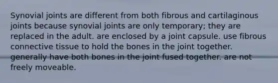 Synovial joints are different from both fibrous and cartilaginous joints because synovial joints are only temporary; they are replaced in the adult. are enclosed by a joint capsule. use fibrous <a href='https://www.questionai.com/knowledge/kYDr0DHyc8-connective-tissue' class='anchor-knowledge'>connective tissue</a> to hold the bones in the joint together. generally have both bones in the joint fused together. are not freely moveable.