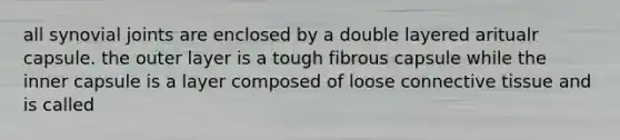 all synovial joints are enclosed by a double layered aritualr capsule. the outer layer is a tough fibrous capsule while the inner capsule is a layer composed of loose connective tissue and is called