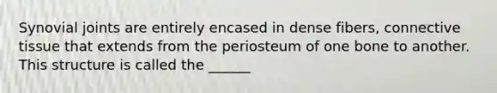 Synovial joints are entirely encased in dense fibers, connective tissue that extends from the periosteum of one bone to another. This structure is called the ______