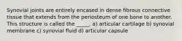 Synovial joints are entirely encased in dense fibrous connective tissue that extends from the periosteum of one bone to another. This structure is called the _____. a) articular cartilage b) synovial membrane c) synovial fluid d) articular capsule