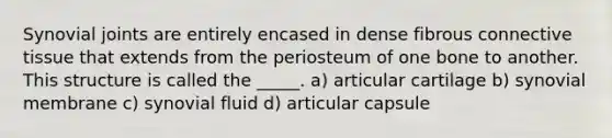 Synovial joints are entirely encased in dense fibrous connective tissue that extends from the periosteum of one bone to another. This structure is called the _____. a) articular cartilage b) synovial membrane c) synovial fluid d) articular capsule