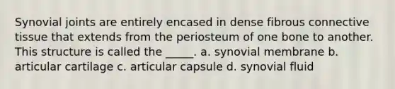 Synovial joints are entirely encased in dense fibrous connective tissue that extends from the periosteum of one bone to another. This structure is called the _____. a. synovial membrane b. articular cartilage c. articular capsule d. synovial fluid