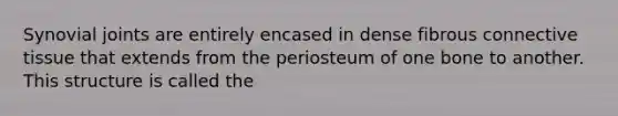 Synovial joints are entirely encased in dense fibrous <a href='https://www.questionai.com/knowledge/kYDr0DHyc8-connective-tissue' class='anchor-knowledge'>connective tissue</a> that extends from the periosteum of one bone to another. This structure is called the