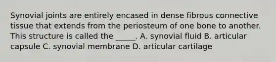 Synovial joints are entirely encased in dense fibrous connective tissue that extends from the periosteum of one bone to another. This structure is called the _____. A. synovial fluid B. articular capsule C. synovial membrane D. articular cartilage