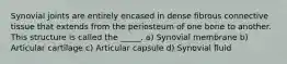 Synovial joints are entirely encased in dense fibrous connective tissue that extends from the periosteum of one bone to another. This structure is called the _____. a) Synovial membrane b) Articular cartilage c) Articular capsule d) Synovial fluid