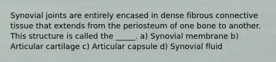 Synovial joints are entirely encased in dense fibrous connective tissue that extends from the periosteum of one bone to another. This structure is called the _____. a) Synovial membrane b) Articular cartilage c) Articular capsule d) Synovial fluid