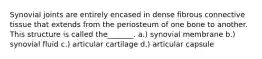 Synovial joints are entirely encased in dense fibrous connective tissue that extends from the periosteum of one bone to another. This structure is called the_______. a.) synovial membrane b.) synovial fluid c.) articular cartilage d.) articular capsule