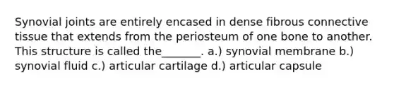 Synovial joints are entirely encased in dense fibrous <a href='https://www.questionai.com/knowledge/kYDr0DHyc8-connective-tissue' class='anchor-knowledge'>connective tissue</a> that extends from the periosteum of one bone to another. This structure is called the_______. a.) synovial membrane b.) synovial fluid c.) articular cartilage d.) articular capsule