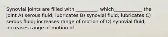 Synovial joints are filled with _________, which____________ the joint A) serous fluid; lubricates B) synovial fluid; lubricates C) serous fluid; increases range of motion of D) synovial fluid; increases range of motion of