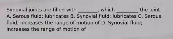 Synovial joints are filled with ________, which _________ the joint. A. Serous fluid; lubricates B. Synovial fluid; lubricates C. Serous fluid; increases the range of motion of D. Synovial fluid; increases the range of motion of