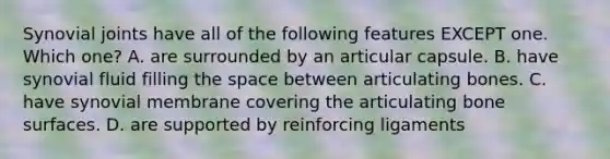 Synovial joints have all of the following features EXCEPT one. Which one? A. are surrounded by an articular capsule. B. have synovial fluid filling the space between articulating bones. C. have synovial membrane covering the articulating bone surfaces. D. are supported by reinforcing ligaments