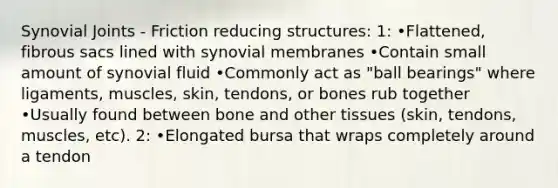 Synovial Joints - Friction reducing structures: 1: •Flattened, fibrous sacs lined with synovial membranes •Contain small amount of synovial fluid •Commonly act as "ball bearings" where ligaments, muscles, skin, tendons, or bones rub together •Usually found between bone and other tissues (skin, tendons, muscles, etc). 2: •Elongated bursa that wraps completely around a tendon