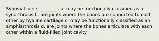 Synovial joints ________. a. may be functionally classified as a synarthrosis b. are joints where the bones are connected to each other by hyaline cartilage c. may be functionally classified as an amphiarthrosis d. are joints where the bones articulate with each other within a fluid-filled joint cavity