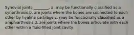 Synovial joints ________. a. may be functionally classified as a synarthrosis b. are joints where the bones are connected to each other by hyaline cartilage c. may be functionally classified as a amphiarthrosis d. are joints where the bones articulate with each other within a fluid-filled joint cavity