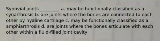 Synovial joints ________. a. may be functionally classified as a synarthrosis b. are joints where the bones are connected to each other by hyaline cartilage c. may be functionally classified as a amphiarthrosis d. are joints where the bones articulate with each other within a fluid-filled joint cavity