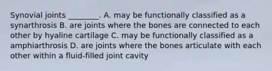 Synovial joints ________. A. may be functionally classified as a synarthrosis B. are joints where the bones are connected to each other by hyaline cartilage C. may be functionally classified as a amphiarthrosis D. are joints where the bones articulate with each other within a fluid-filled joint cavity