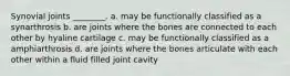 Synovial joints ________. a. may be functionally classified as a synarthrosis b. are joints where the bones are connected to each other by hyaline cartilage c. may be functionally classified as a amphiarthrosis d. are joints where the bones articulate with each other within a fluid filled joint cavity