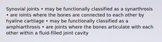 Synovial joints • may be functionally classified as a synarthrosis • are ioints where the bones are connected to each other by hyaline cartilage • may be functionally classified as a amphiarthrosis • are joints where the bones articulate with each other within a fluid-filled joint cavity