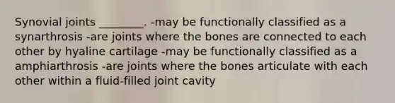 Synovial joints ________. -may be functionally classified as a synarthrosis -are joints where the bones are connected to each other by hyaline cartilage -may be functionally classified as a amphiarthrosis -are joints where the bones articulate with each other within a fluid-filled joint cavity