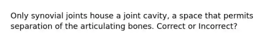 Only synovial joints house a joint cavity, a space that permits separation of the articulating bones. Correct or Incorrect?