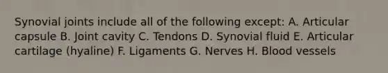 Synovial joints include all of the following except: A. Articular capsule B. Joint cavity C. Tendons D. Synovial fluid E. Articular cartilage (hyaline) F. Ligaments G. Nerves H. Blood vessels