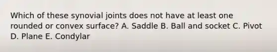 Which of these synovial joints does not have at least one rounded or convex surface? A. Saddle B. Ball and socket C. Pivot D. Plane E. Condylar