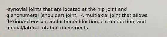 -synovial joints that are located at the hip joint and glenohumeral (shoulder) joint. -A multiaxial joint that allows flexion/extension, abduction/adduction, circumduction, and medial/lateral rotation movements.