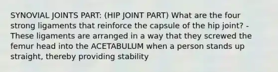 SYNOVIAL JOINTS PART: (HIP JOINT PART) What are the four strong ligaments that reinforce the capsule of the hip joint? - These ligaments are arranged in a way that they screwed the femur head into the ACETABULUM when a person stands up straight, thereby providing stability