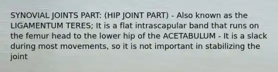 SYNOVIAL JOINTS PART: (HIP JOINT PART) - Also known as the LIGAMENTUM TERES; It is a flat intrascapular band that runs on the femur head to the lower hip of the ACETABULUM - It is a slack during most movements, so it is not important in stabilizing the joint