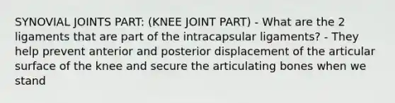 SYNOVIAL JOINTS PART: (KNEE JOINT PART) - What are the 2 ligaments that are part of the intracapsular ligaments? - They help prevent anterior and posterior displacement of the articular surface of the knee and secure the articulating bones when we stand