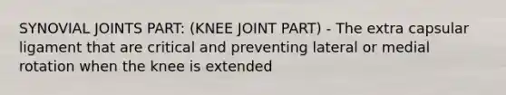 SYNOVIAL JOINTS PART: (KNEE JOINT PART) - The extra capsular ligament that are critical and preventing lateral or medial rotation when the knee is extended