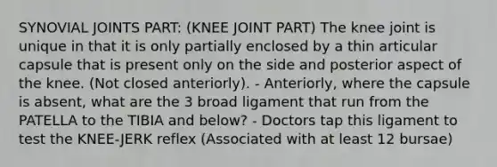 SYNOVIAL JOINTS PART: (KNEE JOINT PART) The knee joint is unique in that it is only partially enclosed by a thin articular capsule that is present only on the side and posterior aspect of the knee. (Not closed anteriorly). - Anteriorly, where the capsule is absent, what are the 3 broad ligament that run from the PATELLA to the TIBIA and below? - Doctors tap this ligament to test the KNEE-JERK reflex (Associated with at least 12 bursae)