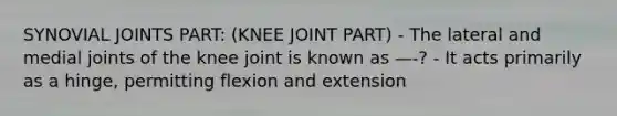 SYNOVIAL JOINTS PART: (KNEE JOINT PART) - The lateral and medial joints of the knee joint is known as —-? - It acts primarily as a hinge, permitting flexion and extension