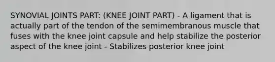 SYNOVIAL JOINTS PART: (KNEE JOINT PART) - A ligament that is actually part of the tendon of the semimembranous muscle that fuses with the knee joint capsule and help stabilize the posterior aspect of the knee joint - Stabilizes posterior knee joint