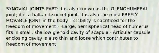 SYNOVIAL JOINTS PART: it is also known as the GLENOHUMERAL joint; it is a ball-and-socket joint. It is also the most FREELY MOVABLE JOINT in the body. - stability is sacrificed for the freedom of movement - -Large, hemispherical head of humerus fits in small, shallow glenoid cavity of scapula - Articular capsule enclosing cavity is also thin and loose which contributes to freedom of movement