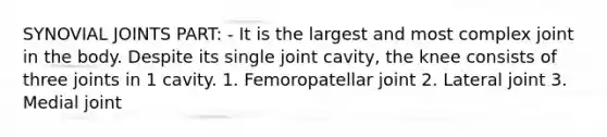 SYNOVIAL JOINTS PART: - It is the largest and most complex joint in the body. Despite its single joint cavity, the knee consists of three joints in 1 cavity. 1. Femoropatellar joint 2. Lateral joint 3. Medial joint