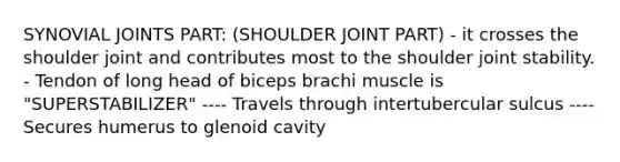 SYNOVIAL JOINTS PART: (SHOULDER JOINT PART) - it crosses the shoulder joint and contributes most to the shoulder joint stability. - Tendon of long head of biceps brachi muscle is "SUPERSTABILIZER" ---- Travels through intertubercular sulcus ---- Secures humerus to glenoid cavity