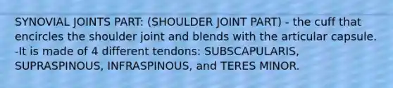 SYNOVIAL JOINTS PART: (SHOULDER JOINT PART) - the cuff that encircles the shoulder joint and blends with the articular capsule. -It is made of 4 different tendons: SUBSCAPULARIS, SUPRASPINOUS, INFRASPINOUS, and TERES MINOR.