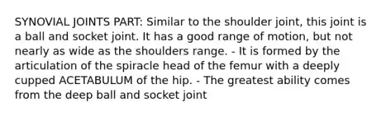 SYNOVIAL JOINTS PART: Similar to the shoulder joint, this joint is a ball and socket joint. It has a good range of motion, but not nearly as wide as the shoulders range. - It is formed by the articulation of the spiracle head of the femur with a deeply cupped ACETABULUM of the hip. - The greatest ability comes from the deep ball and socket joint